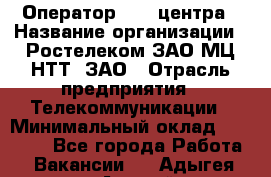 Оператор Call-центра › Название организации ­ Ростелеком ЗАО МЦ НТТ, ЗАО › Отрасль предприятия ­ Телекоммуникации › Минимальный оклад ­ 20 000 - Все города Работа » Вакансии   . Адыгея респ.,Адыгейск г.